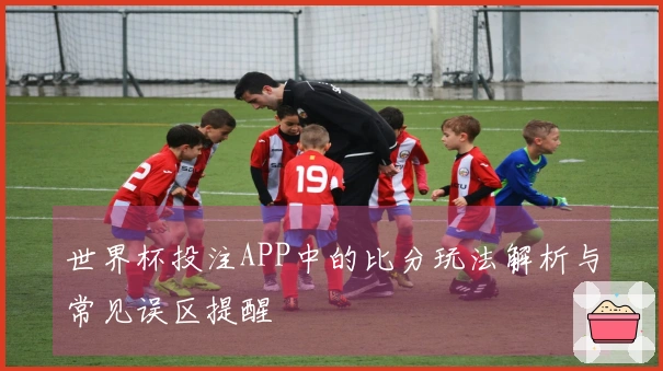 世界杯投注APP中的比分玩法解析与常见误区提醒